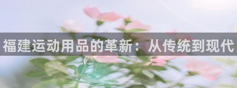 意昂体育4招商电话号码是多少啊：福建运动用品的革新：从传统到