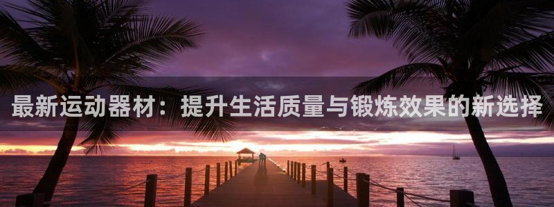 意昂体育4官方客服电话：最新运动器材：提升生活质量与锻炼效果