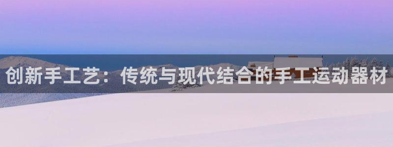 意昂体育4平台注册流程图：创新手工艺：传统与现代结合的手工运