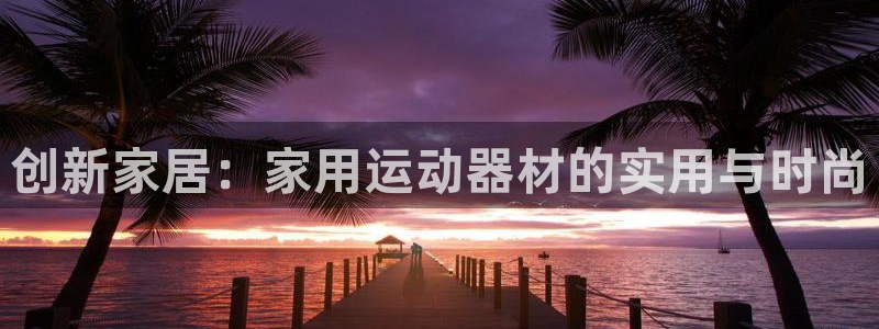 意昂体育4平台注册要钱吗安全吗：创新家居：家用运动器材的实用